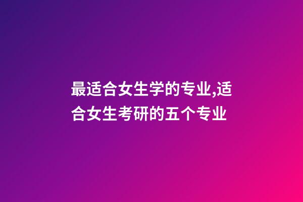 最适合女生学的专业,适合女生考研的五个专业-第1张-观点-玄机派