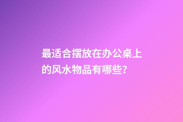 最适合摆放在办公桌上的风水物品有哪些？