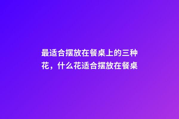 最适合摆放在餐桌上的三种花，什么花适合摆放在餐桌