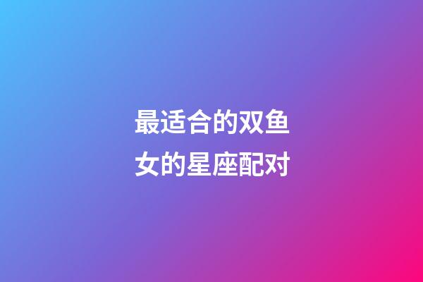 最适合的双鱼女的星座配对-第1张-星座运势-玄机派