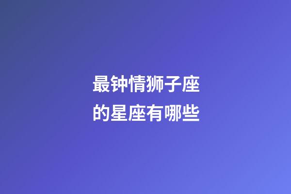 最钟情狮子座的星座有哪些-第1张-星座运势-玄机派