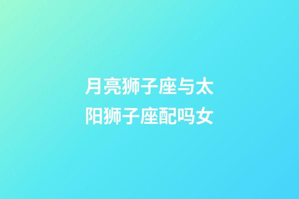 月亮狮子座与太阳狮子座配吗女-第1张-星座运势-玄机派