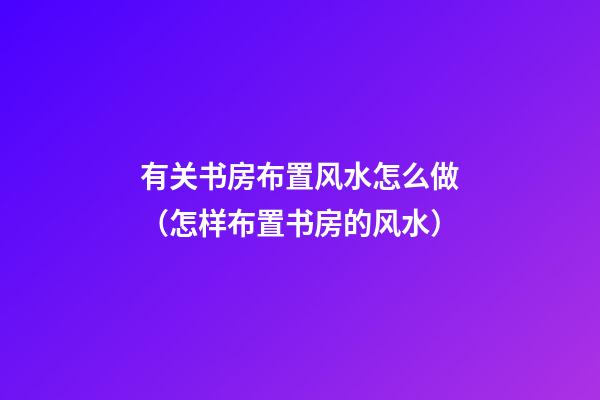 有关书房布置风水怎么做（怎样布置书房的风水）