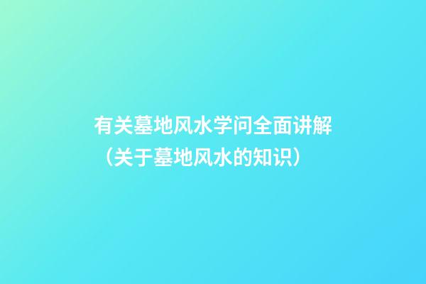 有关墓地风水学问全面讲解（关于墓地风水的知识）