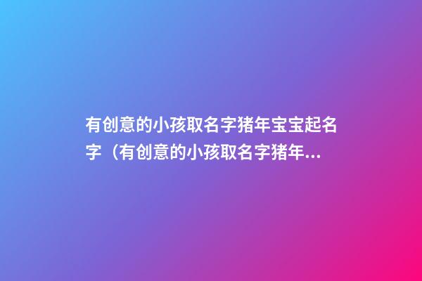 有创意的小孩取名字猪年宝宝起名字（有创意的小孩取名字猪年宝宝起名字可以吗）