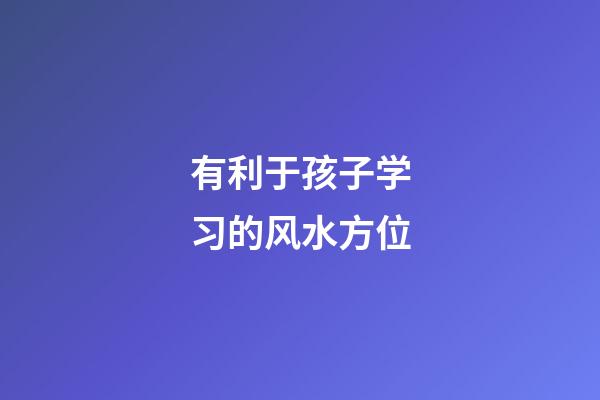 有利于孩子学习的风水方位