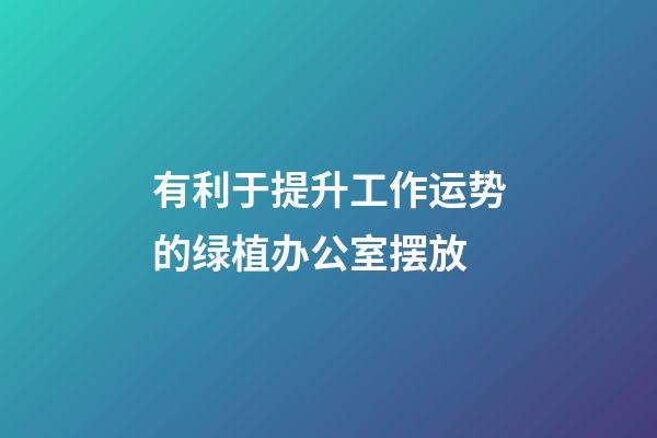 有利于提升工作运势的绿植办公室摆放