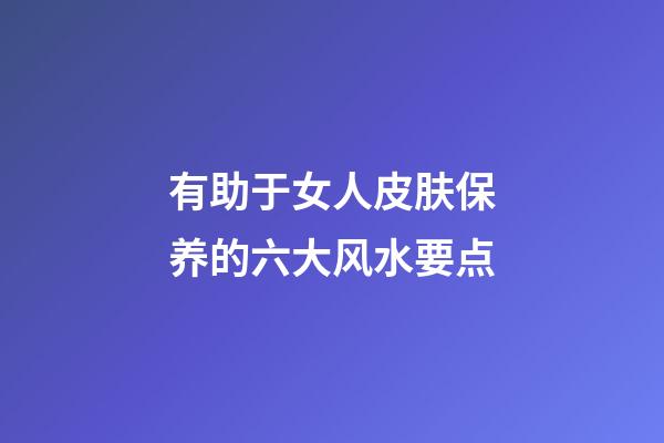 有助于女人皮肤保养的六大风水要点