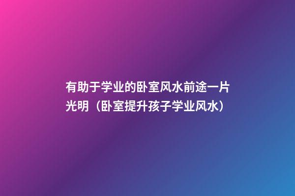 有助于学业的卧室风水前途一片光明（卧室提升孩子学业风水）
