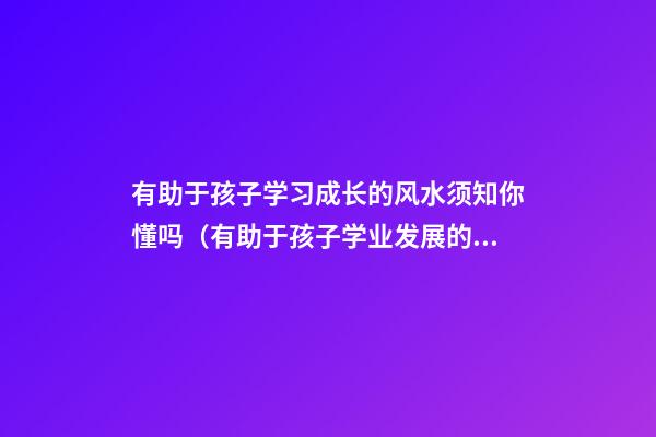 有助于孩子学习成长的风水须知你懂吗（有助于孩子学业发展的风水）