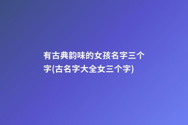 有古典韵味的女孩名字三个字(古名字大全女三个字)