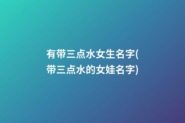 有带三点水女生名字(带三点水的女娃名字)