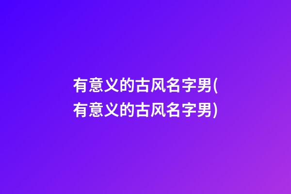 有意义的古风名字男(有意义的古风名字男)