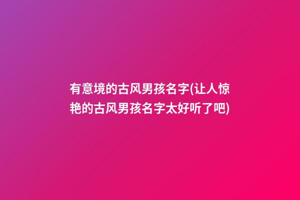 有意境的古风男孩名字(让人惊艳的古风男孩名字太好听了吧)