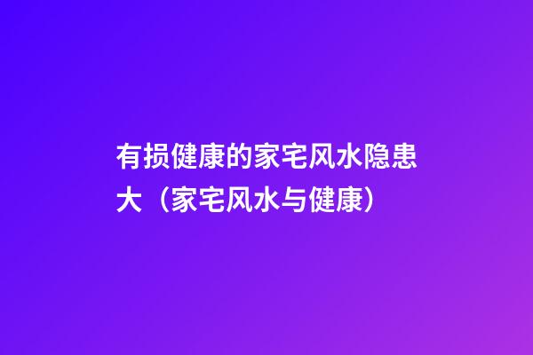 有损健康的家宅风水隐患大（家宅风水与健康）