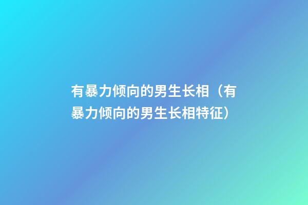 有暴力倾向的男生长相（有暴力倾向的男生长相特征）