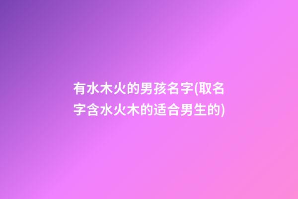 有水木火的男孩名字(取名字含水火木的适合男生的)