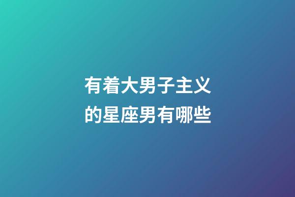 有着大男子主义的星座男有哪些-第1张-星座运势-玄机派