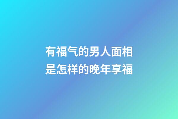 有福气的男人面相是怎样的晚年享福