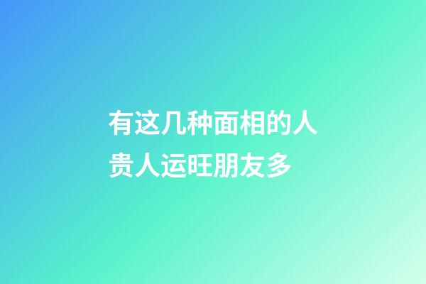 有这几种面相的人贵人运旺朋友多