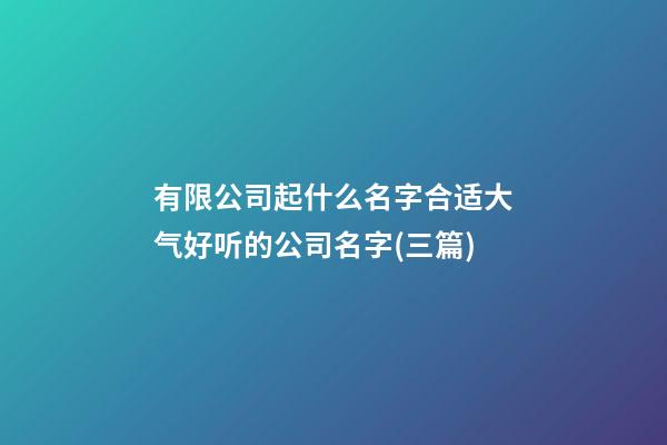 有限公司起什么名字合适大气好听的公司名字(三篇)-第1张-公司起名-玄机派