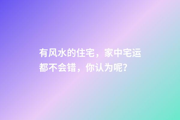 有风水的住宅，家中宅运都不会错，你认为呢？