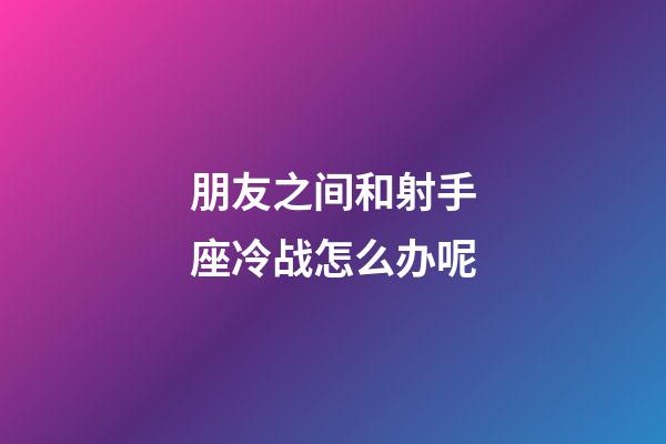 朋友之间和射手座冷战怎么办呢-第1张-星座运势-玄机派