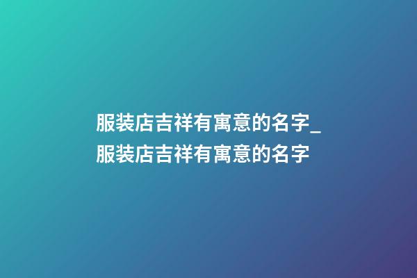 服装店吉祥有寓意的名字_服装店吉祥有寓意的名字-第1张-店铺起名-玄机派