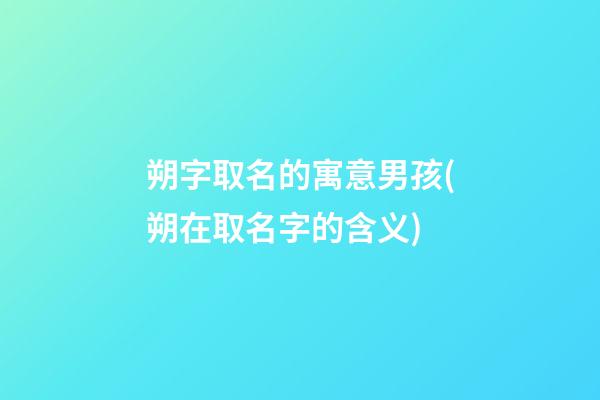 朔字取名的寓意男孩(朔在取名字的含义)