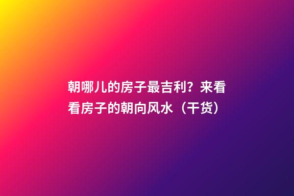 朝哪儿的房子最吉利？来看看房子的朝向风水（干货）