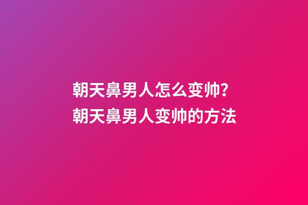 朝天鼻男人怎么变帅？朝天鼻男人变帅的方法