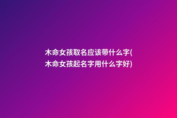 木命女孩取名应该带什么字(木命女孩起名字用什么字好)