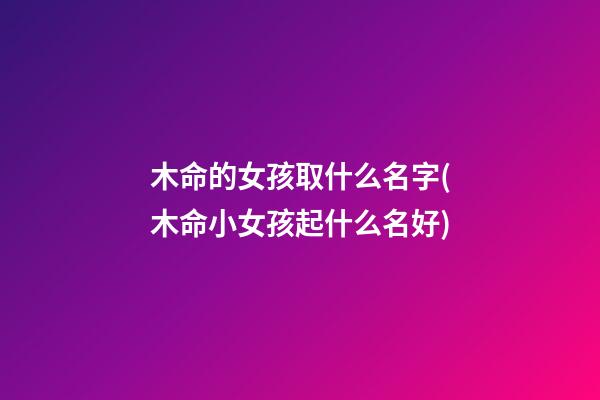 木命的女孩取什么名字(木命小女孩起什么名好)