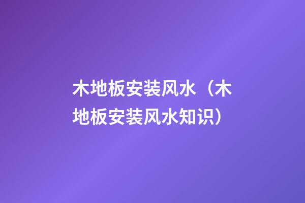 木地板安装风水（木地板安装风水知识）