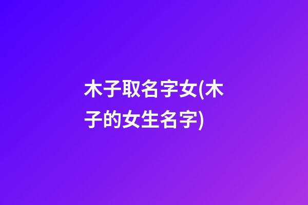 木子取名字女(木子的女生名字)