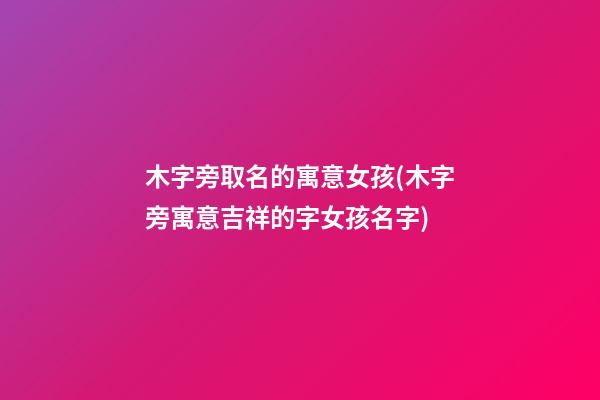 木字旁取名的寓意女孩(木字旁寓意吉祥的字女孩名字)