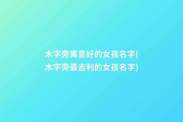 木字旁寓意好的女孩名字(木字旁最吉利的女孩名字)