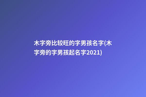 木字旁比较旺的字男孩名字(木字旁的字男孩起名字2021)