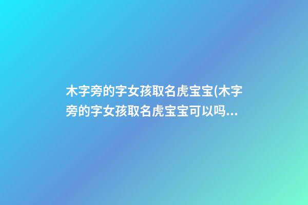 木字旁的字女孩取名虎宝宝(木字旁的字女孩取名虎宝宝可以吗)