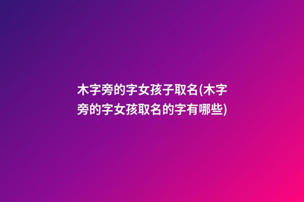 木字旁的字女孩子取名(木字旁的字女孩取名的字有哪些)