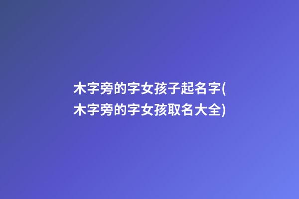 木字旁的字女孩子起名字(木字旁的字女孩取名大全)
