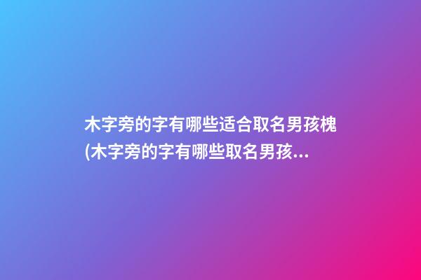 木字旁的字有哪些适合取名男孩槐(木字旁的字有哪些取名男孩名字)