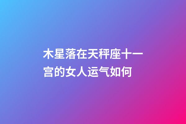 木星落在天秤座十一宫的女人运气如何-第1张-星座运势-玄机派