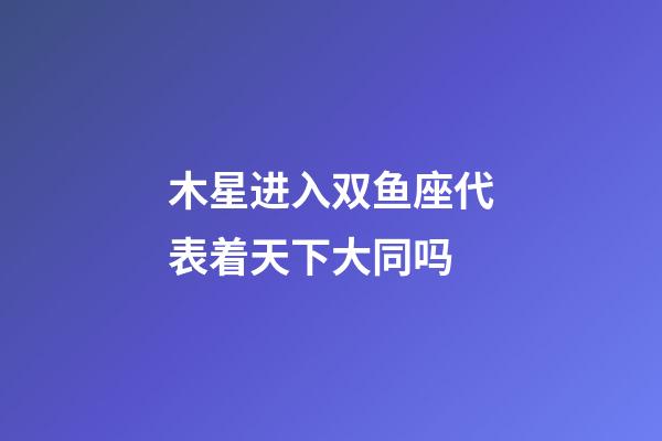木星进入双鱼座代表着天下大同吗-第1张-星座运势-玄机派