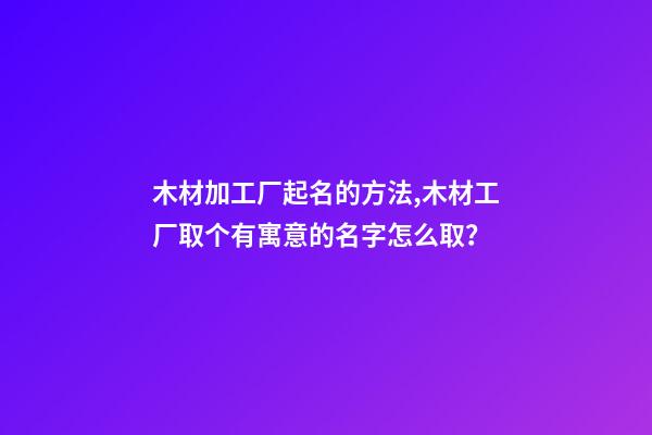 木材加工厂起名的方法,木材工厂取个有寓意的名字怎么取？-第1张-公司起名-玄机派