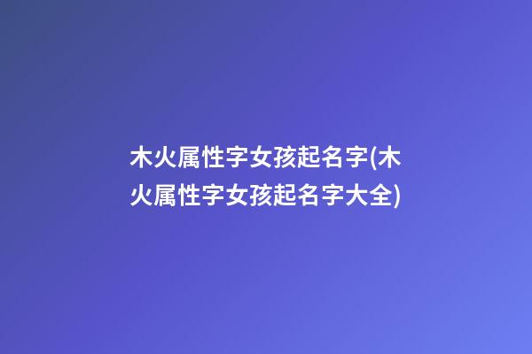 木火属性字女孩起名字(木火属性字女孩起名字大全)