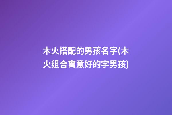 木火搭配的男孩名字(木火组合寓意好的字男孩)