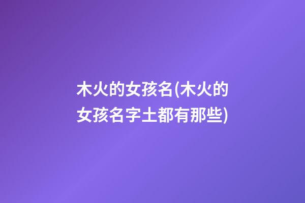 木火的女孩名(木火的女孩名字土都有那些)