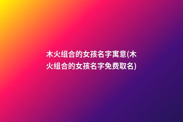 木火组合的女孩名字寓意(木火组合的女孩名字免费取名)