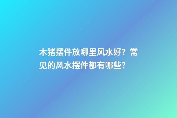 木猪摆件放哪里风水好？常见的风水摆件都有哪些？